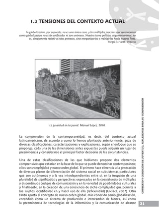 31
CONTEXTOYCONDICIÓNDEJUVENTUD,Reflexionesparasucomprensión
1.3 TENSIONES DEL CONTEXTO ACTUAL
La globalización, por supuesto, no es una única cosa, y los múltiples procesos que reconocemos
como globalización no están unificados ni son unívocos. Nuestra tarea política, argumentaremos, no
es, simplemente resistir a estos procesos, sino reorganizarlos y redirigirlos hacia nuevos fines.
Negri & Hardt. Imperio
La juventud en la pared. Manuel López. 2010.
La comprensión de la contemporaneidad, es decir, del contexto actual
latinoamericano, de acuerdo a como lo hemos planteado anteriormente, goza de
diversas clasificaciones, caracterizaciones y explicaciones, según el enfoque que se
proponga, cada una de las dimensiones antes expuestas puede adquirir un lugar de
preeminencia y considerarse el principal factor decisorio de las circunstancias.
Una de estas clasificaciones de las que hablamos propone dos elementos
comprensivos que estarían en la base de lo que se puede denominar contemporáneo;
ellos son complejidad y nuevo orden global. El primero hace eferencia a la generación
de diversos planos de diferenciación del sistema social en subsistemas particulares
que son autónomos y a la vez interdependientes entre sí, en la irrupción de una
pluralidad de significados y perspectivas expresados en la coexistencia de múltiples
y discontinuos códigos de comunicación y en la variedad de posibilidades culturales
y finalmente, en la creación de una conciencia de dicha complejidad que permite a
los sujetos identificarse en y hacer uso de ella (reflexividad) (Gleizer, 2007). Otro
tanto aporta el concepto de nuevo orden global, más conocido como globalización,
entendido como un sistema de producción e intercambio de bienes, así como
la preeminencia de tecnologías de la informática y la comunicación de alcance
 