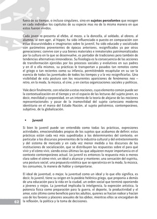 62
fuera de su tiempo, o incluso singulares, sino en sujetos percolantes que recogen
en cada individuo los capítulos de su especie mas no de la misma manera en que
estos fueron vividos.
Cada joven re-presenta al efebo, al mozo, a la doncella, al soldado, al obrero, al
alumno, al teen ager, al hippie; ha sido influenciado o puesto en comparación con
estas discursividades e imaginarios sobre lo juvenil, ha sido educado y socializado
con parámetros provenientes de épocas anteriores, resignificados ya por otras
generaciones; convive con y usa bienes materiales e inmateriales patrimonializados
por la cultura en la que se desenvuelve, es portador de tradiciones pero también de
tendencias alternativas innovadoras. Su fisiología es la consecuencia de las acciones
de transformación ejercidas por los procesos sociales y evolutivos en sus padres
y en él o ella mismos, su prácticas le transportan a pasados tan remotos como
el griego o tan recientes como su infancia, permitiéndole recapitular en su ser la
esencia de todas las juventudes de todos los tiempos y a la vez resignificarlas. Una
visibilidad de esta postura son los recurrentes apariciones de fenómenos neo –
retro, en la moda, la música, el cine, y en ciertas organizaciones sociales y políticas.
Vale decir finalmente, con relación a estas nociones, cuyo elemento común puede ser
la contextualización en el tiempo y en el espacio de las lecturas del sujeto joven, es
decir, movilidad y corporeidad, en un intento de la teoría de alejarse de las nociones
representacionales y pasar de la inamovilidad del sujeto cartesiano moderno
identitario en el marco del Estado Nación, al sujeto polisémico, contemporáneo,
subjetivo, de la globalización.
	 Juvenil
Si bien lo juvenil puede ser entendido como todas las prácticas, expresiones
actividades, emocionalidades propias de los sujetos que acabamos de definir; estas
prácticas están cada vez más supeditadas a los determinantes del contexto, en
particular a los discursos provenientes de la industria cultural y del entretenimiento
y del sistema de mercado y en cada vez menor medida a los discursos de las
instituciones de socialización, que se distribuyen las respuestas sobre el para qué
vivir y el cómo vivir, siendo estas últimas las que adquieren mayor importancia en el
contexto contemporáneo actual. Lo juvenil es entonces la respuesta más o menos
clara sobre el cómo vivir, un ideal a alcanzar y mantener, una sensación del espíritu,
una postura social, una propuesta estética que se operativiza en la moda, la música,
los consumos, la manera de hablar y comportarse.
El ideal de juventud, o mejor, la juventud como un ideal y lo que ello significa, es
decir, lo juvenil, tiene su origen en la paideia helénica griega, que proponía a demás
de una educación para la vida en la ciudad, un orden social que terminó oponiendo
a jóvenes y viejos. La juventud implicaba la inteligencia, la expresión artística, la
potencia física como preparación para la guerra, el deporte, la productividad y el
amor, este último como beneficio para los adultos, quienes se hacían rodear y hacían
uso de los favores y placeres sexuales de los efebos, mientras ellos se encargaban de
la reflexión, la política y la toma de decisiones.
 