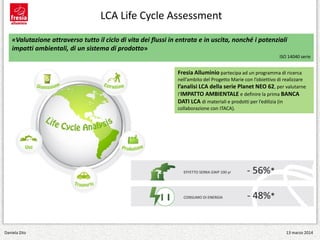 Fresia Alluminio partecipa ad un programma di ricerca
nell’ambito del Progetto Marie con l’obiettivo di realizzare
l’analisi LCA della serie Planet NEO 62, per valutarne
l’IMPATTO AMBIENTALE e definire la prima BANCA
DATI LCA di materiali e prodotti per l’edilizia (in
collaborazione con ITACA).
«Valutazione attraverso tutto il ciclo di vita dei flussi in entrata e in uscita, nonché i potenziali
impatti ambientali, di un sistema di prodotto»
ISO 14040 serie
LCA Life Cycle Assessment
Daniela Zito 13 marzo 2014
 