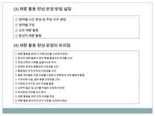 (3) 재량 활동 편성∙운영 방법 설정
(4) 재량 활동 편성∙운영의 유의점
① 재량 활동을 운영 시 저해 요인을 고려하여 편성
② 창의적 재량 활동의 경우 특별 활동과의 관계를 고려
③ 학생 선택의 기회를 실질적으로 부여
④ 편제와 운영의 융통성과 다양성을 고려
⑤ 활동집단 조직 단위의 다양성을 고려
⑥ 활동 영역별로 각종 자료를 수집하고 분류하여 교육 활동에 활용
⑦ 지역사회 시설, 설비 등을 다양성을 고려
⑧ 다양하고 우수한 교사 자원을 활용
⑨ 교육적 필요 및 요구를 적절히 조정하여 반영
⑩ 학교운영 여건을 조사 분석
⑪ 재량 활동을 위한 인적 자원을 확보
⑫ 재량 활동 참여자의 인식 수준을 고려하여 편성
① 영역별 시간 편성 및 주당 시수 배정
② 영역별 구상
③ 교과 재량 활동
④ 창의적 재량 활동
 