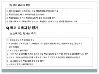 ① 평가의 결과는 점수화하지 않고 행동특성을 문장으로 기술
② 학생의 장점, 특기, 우수한 면을 먼저 파악
③ 특별 활동의 평가는 학생의 실천적 활동 그 자체를 평가
④ 생활기록부의 기록은 주로 잘하거나 특별히 지도가 요하는 영역을 중심으로 기록
(3) 평가결과의 활용
5) 학교 교육과정 평가
(1) 교육과정 평가의 목적
① 지역교육청 수준의 평가 목적
- 국가수준의 교육과정을 각 교육청의 지역 설정에 맞도록 수정, 보완하여 편성, 운영하고
있는지 평가
② 학교수준의 평가 목적
a – 국가수준 및 교육청 수준의 교육과정을 학교 설정에 맞게 수정, 보완하고 상세화한 정도 평가
b – 학교 내에서 실시되는 각종 교육프로그램이 합리적으로 구성되고 활용되는가 평가
c – 교사들의 교수∙학습 활동 전문성을 평가
d – 학생의 학습 효율성을 평가
 