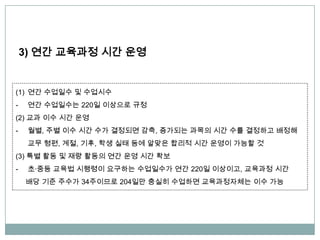 3) 연간 교육과정 시간 운영
(1) 연간 수업일수 및 수업시수
- 연간 수업일수는 220일 이상으로 규정
(2) 교과 이수 시간 운영
- 월별, 주별 이수 시간 수가 결정되면 감축, 증가되는 과목의 시간 수를 결정하고 배정해
교무 형편, 계절, 기후, 학생 실태 등에 알맞은 합리적 시간 운영이 가능할 것
(3) 특별 활동 및 재량 활동의 연간 운영 시간 확보
- 초∙중등 교육법 시행령이 요구하는 수업일수가 연간 220일 이상이고, 교육과정 시간
배당 기준 주수가 34주이므로 204일만 충실히 수업하면 교육과정자체는 이수 가능
 
