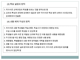 (3) 목표 설정의 원칙
1. 국가수준 교육과정의 목표를 따르는 것을 원칙으로 함
2. 교과의 특성과 관련해 상세화가 필요한 경우 국가수준 목표 범위 내에서 시사점 반영,
상세화하여 진술함
(4) 내용 체계 구성의 원칙
1. 국가수준 내용 학년별로 학습 분량, 학습시기 차원에서 재편성 하되,
수업 시수를 최대한 확보할 수 있도록 함
2. 학생들의 성취 수준 및 계열성 고려해 학년 간 이동 필요한 내용을 재편성함
3. 각 단원 별 지도 중점 진술, 재편성 또는 조정한 내용 밝힘
4. 재량활동, 특별활동의 내용 체계 영역별로 계획을 종합하여 편성함
5. 생활 지도 내용 체계는 부서별 지도 계획을 종합하여 편성함
6. 재편성 및 조정은 실태 분석에 따른 시사점에 의거, 국가수준 교육과정의 범위를
벗어나지 않도록 함
 