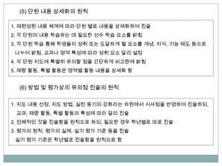 (5) 단원 내용 상세화의 원칙
1. 재편성된 내용 체계에 따라 단원 별로 내용을 상세화하여 진술
2. 각 단원의 내용 학습하는 데 필요한 선수 학습 요소를 밝힘
3. 각 단원 학습 통해 학생들이 성취 또는 도달하게 될 요소를 개념, 지식, 기능 태도 등으로
나누어 밝힘, 교과나 영역 특성에 따라 성취 요소 달리 설정
4. 각 단원 지도에 특별히 유의할 점을 간단하게 비고란에 밝힘
5. 재량 활동, 특별 활동은 영역별 활동 내용을 상세화 함
(6) 방법 및 평가상의 유의점 진술의 원칙
1. 지도 내용 선정, 지도 방법, 실천 동기의 강화라는 차원에서 시사점을 반영하여 진술하되,
교과, 재량 활동, 특별 활동의 특성에 따라 달리 진술
2. 전체적인 것을 진술함을 원칙으로 하되, 필요한 경우 학년별로 따로 진술
3. 평가의 원칙, 평가의 실제, 실기 평가 기준 등을 진술
실기 평가 기준은 학년별로 진술함을 원칙으로 함
 