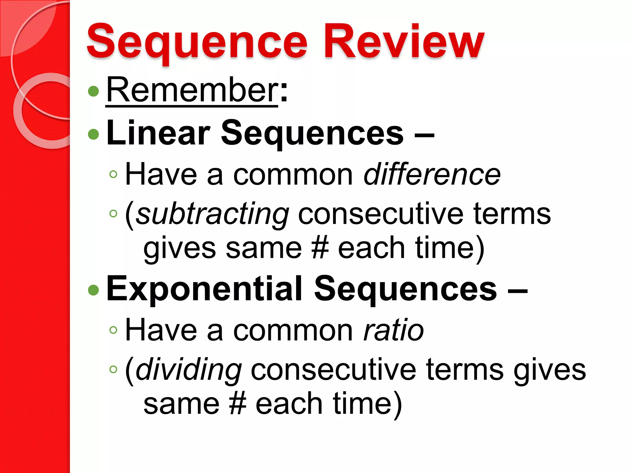 Sequence Review
Remember:
Linear Sequences –
◦ Have a common difference
◦ (subtracting consecutive terms
gives same # each time)
Exponential Sequences –
◦ Have a common ratio
◦ (dividing consecutive terms gives
same # each time)