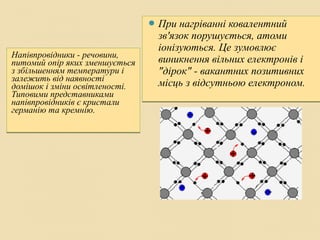Напівпровідники - речовини,
питомий опір яких зменшується
з збільшенням температури і
залежить від наявності
домішок і зміни освітленості.
Типовими представниками
напівпровідників є кристали
германію та кремнію.
Напівпровідники - речовини,
питомий опір яких зменшується
з збільшенням температури і
залежить від наявності
домішок і зміни освітленості.
Типовими представниками
напівпровідників є кристали
германію та кремнію.
 При нагріванні ковалентний
зв'язок порушується, атоми
іонізуються. Це зумовлює
виникнення вільних електронів і
"дірок" - вакантних позитивних
місць з відсутньою електроном.
 При нагріванні ковалентний
зв'язок порушується, атоми
іонізуються. Це зумовлює
виникнення вільних електронів і
"дірок" - вакантних позитивних
місць з відсутньою електроном.
 