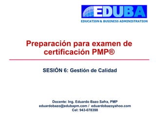 Preparación para examen de
certificación PMP®
SESIÓN 6: Gestión de Calidad
Docente: Ing. Eduardo Bazo Safra, PMP
eduardobazo@edubapm.com / eduardobazoyahoo.com
Cel: 943-078398
 