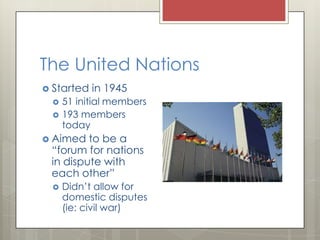 The United Nations
Started in 1945
51 initial members
193 members
today
Aimed to be a
“forum for nations
in dispute with
each other”
Didn’t allow for
domestic disputes
(ie: civil war)