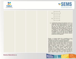Modelos Matemáticos 11
3)








2
2
2
zyx
zyx
zyx
4)








0
1
2
zyx
zyx
zyx
c) Un fabricante produce tres artículos, A, B, C. La
utilidad por cada unidad vendida de A, B y C es
de $1, $2 y $3, respectivamente. Los costos
fijos son de $17000 por año y los costos de
producción por cada unidad son $4, $5 y $7,
respectivamente. El año siguiente se producirán
y venderán un total 11000 unidades entre los
tres productos y se obtendrá una utilidad total
de $25000. Si el costo total será de $80000,
¿Cuántas unidades de cada producto deberán
producirse el año siguiente?
Discuta en equipo acerca de la importancia de los
métodos de solución de n ecuaciones lineales x n
incógnitas para resolver problemas matemáticos
En equipo resuelva: Una estudiante determinó que tiene
suficiente tiempo disponible para asistir a 24 eventos
especiales durante el año escolar. Entre los eventos
están conciertos, juegos de futbol y producciones
teatrales. Ella siente que mediante un balance ideal le
alcanzaría el tiempo si fuera el doble de veces a
conciertos que a juegos de futbol, si el número de
conciertos a los que asistiera fuera igual al promedio del
número de juegos de futbol y el número de obras de
teatro. Utilice la regla de Cramer para determinar el
 