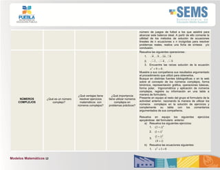 Modelos Matemáticos 12
número de juegos de futbol a los que asistirá para
alcanzar este balance ideal. A partir de ello comente la
utilidad de los métodos de solución de ecuaciones
lineales de n ecuaciones x n incógnitas para resolver
problemas reales, realice una ficha de síntesis y/o
conclusión.
NÚMEROS
COMPLEJOS
¿Qué es un número
complejo?
¿Qué ventajas tiene
resolver ejercicios
matemáticos con
números complejos?
¿Qué importancia
tiene utilizar números
complejos en
problemas prácticos?
Resuelva las siguientes operaciones :
1. 4 , 9 , 16 ,3
8
2. 1 , 4 , 9
3. Encuentre las raíces solución de la ecuación
092
x .
Muestre a sus compañeros sus resultados argumentado
el procedimiento que utilizó para obtenerlos.
Busque en distintas fuentes bibliográficas o en la web
sobre el concepto de los números complejos, forma
binómica, representación gráfica, operaciones básicas,
forma polar, trigonométrica y aplicación de números
complejos, registre su información en una tabla a
manera de formulario.
Presente en equipo al resto del grupo el formulario de la
actividad anterior, razonando la manera de utilizar los
números complejos en la solución de ejercicios y
complemente su tabla con los comentarios
argumentados de sus compañeros.
Resuelva en equipo los siguientes ejercicios
apoyándose del formulario anterior:
a) Resuelva los siguientes ejercicios:
1. 4
)2( i
2. 3
)1( i
3.
)4(
)1( 2
i
i


b) Resuelva las ecuaciones siguientes:
1. 012
x
 