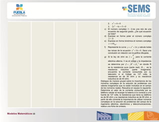 Modelos Matemáticos 13
2. 042
x
3. 0542 2
 xx
c) El número complejo i23  es una raíz de una
ecuación de segundo grado. ¿De qué ecuación
se trata?
d) Expresa en forma polar el número complejo
i22 
e) Expresa en forma binómica el número complejo
0
60
)4(z
f) Represente la curva 164
 xy y calcula todas
las raíces de la ecuación 0164
x . Saca una
conclusión en relación con la gráfica dibujada.
g) Si la ley de ohm es
Z
V
I  para la corriente
eléctrica alterna, V es el voltaje y la impedancia
se determina por
22
LiXRZ  en donde R
es la resistencia pura (parte real), iX L es la
reactancia inductiva (parte imaginaria),
encuentre la corriente consumida por su
televisión si el Voltaje es 127 volts, la
resistencia es de 30 ohm y su reactancia
inductiva es de 40 ohm.
Dialogue de manera grupal sobre la importancia de los
números complejos en la solución de problemas con
valores imaginarios que no están incluidos en el campo
de los números reales. Resuelva en equipo lo siguiente:
Determine el valor de la corriente consumida por su
teléfono celular al recargar la batería si lo conecta a una
fuente de 127 volts, la resistencia que tiene su teléfono
es de 60 ohm y su reactancia inductiva es de 90 ohm, a
partir de ello comente la importancia de utilizar números
complejos en la solución de problemas del campo de la
ingeniería eléctrica, electrónica y telecomunicaciones,
realice una ficha de síntesis.
 