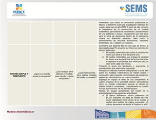 Modelos Matemáticos 17
matemático que indica el crecimiento poblacional en
México y determine cuál será la población estimada en
nuestro país para el año 2020. A partir de ello comente
la importancia de la construcción de un modelo
matemático para estimar el crecimiento o decrecimiento
de una población a futuro, visualizando que éste sirve
para la toma de decisiones dentro de la planeación
urbana en diferentes aspectos, tales como la
administración de recursos económicos, naturales,
territoriales, etc. y elabore un resumen.
INTERÉS SIMPLE Y
COMPUESTO
¿Qué es el interés
simple y compuesto?
¿Qué ventajas tiene
obtener un modelo
para calcular interés
compuesto?
¿Qué implicaciones
tiene aplicar modelos
de interés compuesto?
Considere que deposita $50 en una caja de ahorro, si
esta caja le paga 5% anual de su dinero por periodos de
tiempo, determine:
1. El modelo matemático que indica la cantidad de
dinero que tiene al final del primer año.
2. El modelo matemático que indique la cantidad
de dinero que tenga al final del primer año si se
le capitaliza el porcentaje dos veces por año, es
decir 2.5% cada seis meses.
Presente al grupo los resultados y argumente el
procedimiento que utilizó para obtenerlos.
Averigüe en distintas fuentes bibliográficas o en la web
sobre los modelos matemáticos de interés simple y
compuesto, valor presente y amortización de préstamos,
registre su información en un cuadro sinóptico.
Exponga en equipo al resto de sus compañeros el
cuadro sinóptico de la actividad anterior, demostrando
cómo un modelo matemático permite el cálculo de
interés simple o compuesto, complemente su cuadro
con las aportaciones de los demás equipos.
Realice en equipo apoyándose del cuadro de la
actividad anterior las siguientes actividades:
a) El Banco Robatronic ofrece préstamos de
$1,000 cobrando una tasa de interés del 48%
anual, capitalizado doce veces. Si no tuviese el
capital para realizar los pagos mensuales. ¿A
cuánto ascendería la deuda al finalizar el año?
 