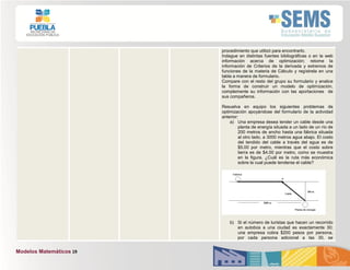 Modelos Matemáticos 19
procedimiento que utilizó para encontrarlo.
Indague en distintas fuentes bibliográficas o en la web
información acerca de optimización; retome la
información de Criterios de la derivada y extremos de
funciones de la materia de Cálculo y regístrela en una
tabla a manera de formulario.
Compare con el resto del grupo su formulario y analice
la forma de construir un modelo de optimización,
complemente su información con las aportaciones de
sus compañeros.
Resuelva en equipo los siguientes problemas de
optimización apoyándose del formulario de la actividad
anterior:
a) Una empresa desea tender un cable desde una
planta de energía situada a un lado de un río de
200 metros de ancho hasta una fábrica situada
al otro lado, a 3000 metros agua abajo. El costo
del tendido del cable a través del agua es de
$5.00 por metro, mientras que el costo sobre
tierra es de $4.00 por metro, como se muestra
en la figura. ¿Cuál es la ruta más económica
sobre la cual puede tenderse el cable?
b) Si el número de turistas que hacen un recorrido
en autobús a una ciudad es exactamente 30;
una empresa cobra $200 pesos por persona,
por cada persona adicional a las 30, se
 