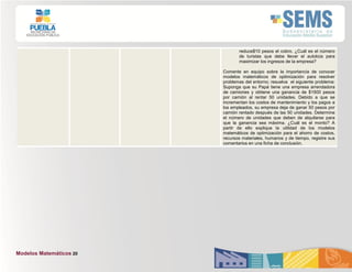 Modelos Matemáticos 20
reduce$10 pesos el cobro. ¿Cuál es el número
de turistas que debe llevar el autobús para
maximizar los ingresos de la empresa?
Comente en equipo sobre la importancia de conocer
modelos matemáticos de optimización para resolver
problemas del entorno; resuelva el siguiente problema:
Suponga que su Papá tiene una empresa arrendadora
de camiones y obtiene una ganancia de $1500 pesos
por camión al rentar 50 unidades. Debido a que se
incrementan los costos de mantenimiento y los pagos a
los empleados, su empresa deja de ganar 50 pesos por
camión rentado después de las 50 unidades. Determine
el número de unidades que deben de alquilarse para
que la ganancia sea máxima. ¿Cuál es el monto? A
partir de ello explique la utilidad de los modelos
matemáticos de optimización para el ahorro de costos,
recursos materiales, humanos y de tiempo, registre sus
comentarios en una ficha de conclusión.
 