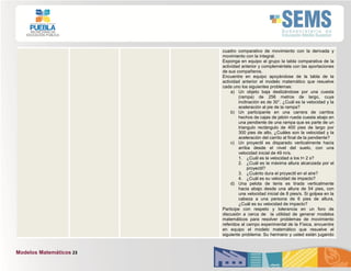 Modelos Matemáticos 23
cuadro comparativo de movimiento con la derivada y
movimiento con la integral.
Exponga en equipo al grupo la tabla comparativa de la
actividad anterior y compleméntela con las aportaciones
de sus compañeros.
Encuentre en equipo apoyándose de la tabla de la
actividad anterior el modelo matemático que resuelve
cada uno los siguientes problemas:
a) Un objeto baja deslizándose por una cuesta
(rampa) de 256 metros de largo, cuya
inclinación es de 30°. ¿Cuál es la velocidad y la
aceleración al pie de la rampa?
b) Un participante en una carrera de carritos
hechos de cajas de jabón rueda cuesta abajo en
una pendiente de una rampa que es parte de un
triangulo rectángulo de 400 pies de largo por
300 pies de alto, ¿Cuáles son la velocidad y la
aceleración del carrito al final de la pendiente?
c) Un proyectil es disparado verticalmente hacia
arriba desde el nivel del suelo, con una
velocidad inicial de 49 m/s.
1. ¿Cuál es la velocidad a los t= 2 s?
2. ¿Cuál es la máxima altura alcanzada por el
proyectil?
3. ¿Cuánto dura el proyectil en el aire?
4. ¿Cuál es su velocidad de impacto?
d) Una pelota de tenis es tirada verticalmente
hacia abajo desde una altura de 54 pies, con
una velocidad inicial de 8 pies/s. Si golpea en la
cabeza a una persona de 6 pies de altura,
¿Cuál es su velocidad de impacto?
Participe con respeto y tolerancia en un foro de
discusión a cerca de la utilidad de generar modelos
matemáticos para resolver problemas de movimiento
referidos al campo experimental de la Física, encuentre
en equipo el modelo matemático que resuelve el
siguiente problema: Su hermano y usted están jugando
 