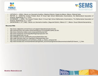 Modelos Matemáticos 29
• LEITHOLD, L. (2004). Cálculo con Geometría Analítica, (Séptima Edición). Estado de México, México. Editorial Harla.
• REITER, H. (2006)The Contest Problem Book VII Anual High School Mathematics Examinations, the Mathematical Association of
America, Washintong, D. C., U.S.A.
• SCHNEIDER, J. (2000). The Contest Problem Book VI Anual High School Mathematics Examinations, The Mathematical Association of
America, Washintong, D. C., U.S.A.
• SWOKOWSKI, E. W. (1982). Cálculo con Geometría Analítica. (Segunda Edición). México D. F., México: Grupo Editorial Iberoamérica.
Recursos Web
• http://www.nalejandria.com/archivos-curriculares/matematicas/nota-013.htm
• http://centros5.pntic.mec.es/ies.victoria.kent/Rincon-C/Curiosid/Rc-25/RC-25.htm
• http://www.interactiva.matem.unam.mx/aurea/html/aurea.html
• http://www.pauloporta.com/Fotografia/Artigos/epropaurea1.htm
• http://www.goldenratio.com.ar/
• http://rt000z8y.eresmas.net/El%20numero%20de%20oro.htm
• http://valle.fciencias.unam.mx/~lugo/bach1/Intereses/index.html
• http://www.elnotarioargentino.com.ar/interes_simple_e_interes_compues.htm
• http://ssfe.itorizaba.edu.mx/industrial/reticula/ingenieria_economica/ingenieria%20economica/unidad%201/tema1_1_2.htm
 