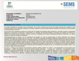 Modelos Matemáticos 3
PROGRAMA ACADÉMICO: MODELOS MATEMÁTICOS
SEMESTRE: SEXTO
CAMPO DISCIPLINAR: MATEMÁTICAS
COMPONENTE DE FORMACIÓN: PROPEDÉUTICA
NÚMERO DE HORAS: 48
CRÉDITOS: 6
IMPORTANCIA DEL CURSO
Un modelo matemático se considera como la descripción de un hecho o fenómeno del mundo real, desde el tamaño de la población, hasta
fenómenos físicos como la velocidad, aceleración o densidad, mediante el cual se pretende entender ampliamente el fenómeno y tal vez predecir
su comportamiento en el futuro.
Por tal motivo esta asignatura se enfoca a la construcción de modelos que describan dichos fenómenos y para ello se apoya en expresiones
algebraicas y ecuaciones; en Geometría y Trigonometría con triángulos; de Geometría Analítica y Funciones con el temario de funciones; en
Cálculo con los temas de límite, derivadas, máximos y mínimos; en Estadística con el tema de estadística descriptiva e inferencial y en Cálculo
Integral con el tema de métodos de integración.
Interdisciplinariamente se relaciona con las asignaturas del semestre en curso al proporcionarles el modelo matemático que señala el
comportamiento global que afecta a todo ser vivo como : en Ecología y Desarrollo Sustentable resaltando las alteraciones que sufre el medio
ambiente y que repercuten negativamente en el desarrollo biológico y social del hombre, Literatura propiciará la lectura para obtener información
sobre fenómenos meteorológicos inusuales cuya manifestación motivan el cambio de conciencia, con México en el Contexto Universal ya que a
partir de ella se pueden establecer metas que tienden a mejorar la economía, salud, medio ambiente, producción y sociedad, respecto a Biología
II, le brinda la medida de los parámetros que alteran los ecosistemas, la genética de cada ser vivo y su repercusión en el entorno inmediato, a
Formación Propedéutica le va a dar las bases necesarias para que fortalezca su proyecto de vida y en Formación para el trabajo influye en el
proceso de estudio de las áreas laborales.
Así mismo contribuye a que el alumno sea cooperativo, tolerante, solidario, analítico, se informe y sea responsable, ya que lo involucra en la
participación, análisis de problemas para que le permita proponer soluciones, al tiempo que favorecerá a su desarrollo humano,
fomentando relaciones interpersonales. Con ello se beneficia el despliegue de las competencias genéricas de manera significativa, al realizar
trabajos e investigaciones en equipo, al proponer distintas formas de solución, mismas que expresará a través de gráficas o símbolos
matemáticos, de igual forma desarrolla competencias disciplinares al analizar relaciones entre variables, construir modelos matemáticos e
 
