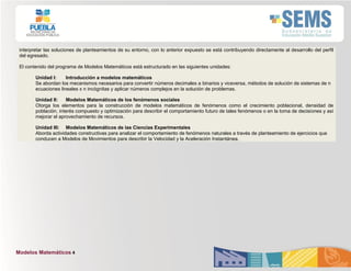 Modelos Matemáticos 4
interpretar las soluciones de planteamientos de su entorno, con lo anterior expuesto se está contribuyendo directamente al desarrollo del perfil
del egresado.
El contenido del programa de Modelos Matemáticos está estructurado en las siguientes unidades:
Unidad I: Introducción a modelos matemáticos
Se abordan los mecanismos necesarios para convertir números decimales a binarios y viceversa, métodos de solución de sistemas de n
ecuaciones lineales x n incógnitas y aplicar números complejos en la solución de problemas.
Unidad II: Modelos Matemáticos de los fenómenos sociales
Otorga los elementos para la construcción de modelos matemáticos de fenómenos como el crecimiento poblacional, densidad de
población, interés compuesto y optimización para describir el comportamiento futuro de tales fenómenos o en la toma de decisiones y así
mejorar el aprovechamiento de recursos.
Unidad III: Modelos Matemáticos de las Ciencias Experimentales
Aborda actividades constructivas para analizar el comportamiento de fenómenos naturales a través de planteamiento de ejercicios que
conducen a Modelos de Movimientos para describir la Velocidad y la Aceleración Instantánea.
 