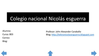Colegio nacional Nicolás esguerra
Alumno:
Curso: 803
Correo:
Blog:
Profesor: John Alexander Caraballo
Blog: http://teknonicolasesguerra.blogspot.com
 