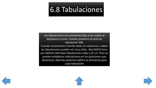 6.8 Tabulaciones
Las tabulaciones son posiciones fijas a las cuales se
desplaza el cursor cuando pulsamos la tecla de
tabulación TAB.
Cuando necesitamos insertar texto en columnas o tablas
las tabulaciones pueden ser muy útiles. Word2010 tiene
por defecto definidas tabulaciones cada 1,25 cm. Pero se
pueden establecer tabulaciones en las posiciones que
deseemos. Además podemos definir la alineación para
cada tabulación
 
