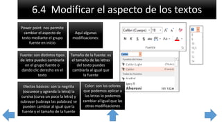 6.4 Modificar el aspecto de los textos
Power point nos permite
cambiar el aspecto de
texto mediante el grupo
fuente en inicio
Aquí algunas
modificaciones:
Fuente: son distintos tipos
de letra puedes cambiarla
en el grupo fuente o
dando clic derecho en el
texto
Tamaño de la fuente: es
el tamaño de las letras
del texto puedes
cambiarla al igual que
la fuente
Efectos básicos: son la negrilla
(oscurece y agranda la letra) la
cursiva (curva un poco la letra) y
subrayar (subraya las palabras) se
pueden cambiar al igual que la
fuente y el tamaño de la fuente
Color: son los colores
que podemos aplicar a
las letras lo podemos
cambiar al igual que las
otras modificaciones
 