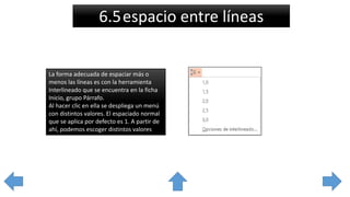 6.5espacio entre líneas
La forma adecuada de espaciar más o
menos las líneas es con la herramienta
Interlineado que se encuentra en la ficha
Inicio, grupo Párrafo.
Al hacer clic en ella se despliega un menú
con distintos valores. El espaciado normal
que se aplica por defecto es 1. A partir de
ahí, podemos escoger distintos valores
 