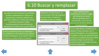 6.10 Buscar y remplazar
Las opciones de búsqueda nos permiten
localizar rápidamente un texto en la
presentación. Además, también nos
permiten substituir un texto por otro de
una forma cómoda y rápida.
Encontraremos las herramientas de
búsqueda en la ficha Inicio, grupo Edición
Mediante el botón Buscar (o
con las teclas CTRL+B) podemos
localizar texto. Se abrirá el
siguiente cuadro de diálogo.
En el cuadro Buscar:
escribiremos el texto. Luego,
sólo deberemos pulsar
Buscar siguiente para ir
recorriendo, una a una, las
ocurrencias de dicho texto en
la presentación.
Si lo que queremos hacer es reemplazar
una palabra por otra tenemos que utilizar
el botón Reemplazar (o las teclas CTRL+L).
Se abrirá un cuadro similar al anterior:
En el campo Buscar: pondremos la
palabra o frase a buscar y en el
campo Reemplazar con: pondremos
la palabra o frase que queremos que
sustituya a la palabra buscada. Ahora
podemos elegir una de las tres
acciones que nos permiten los tres
botones disponibles:
 