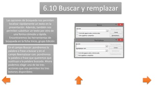 6.10 Buscar y remplazar
Las opciones de búsqueda nos permiten
localizar rápidamente un texto en la
presentación. Además, también nos
permiten substituir un texto por otro de
una forma cómoda y rápida.
Encontraremos las herramientas de
búsqueda en la ficha Inicio, grupo Edición
En el campo Buscar: pondremos la
palabra o frase a buscar y en el
campo Reemplazar con: pondremos
la palabra o frase que queremos que
sustituya a la palabra buscada. Ahora
podemos elegir una de las tres
acciones que nos permiten los tres
botones disponibles:
 