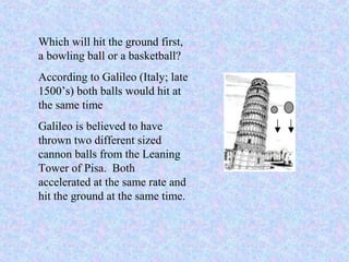 Which will hit the ground first,
a bowling ball or a basketball?
According to Galileo (Italy; late
1500’s) both balls would hit at
the same time
Galileo is believed to have
thrown two different sized
cannon balls from the Leaning
Tower of Pisa. Both
accelerated at the same rate and
hit the ground at the same time.
 