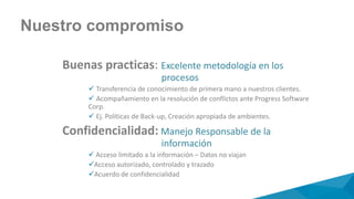 Buenas practicas: Excelente metodología en los
procesos
 Transferencia de conocimiento de primera mano a nuestros clientes.
 Acompañamiento en la resolución de conflictos ante Progress Software
Corp.
 Ej. Políticas de Back-up, Creación apropiada de ambientes.
Confidencialidad: Manejo Responsable de la
información
 Acceso limitado a la información – Datos no viajan
Acceso autorizado, controlado y trazado
Acuerdo de confidencialidad
Nuestro compromiso
 