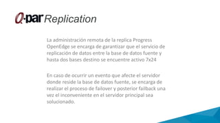 La administración remota de la replica Progress
OpenEdge se encarga de garantizar que el servicio de
replicación de datos entre la base de datos fuente y
hasta dos bases destino se encuentre activo 7x24
En caso de ocurrir un evento que afecte el servidor
donde reside la base de datos fuente, se encarga de
realizar el proceso de failover y posterior failback una
vez el inconveniente en el servidor principal sea
solucionado.
 