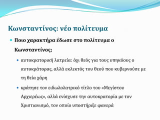Κωνςταντύνοσ: νϋο πολύτευμα
 Ποιο χαρακτόρα ϋδωςε ςτο πολύτευμα ο
Κωνςταντύνοσ;
 αυτοκρατορική λατρεία: βχι θεβσ για τουσ υπηκβουσ ο
αυτοκράτορασ, αλλά εκλεκτβσ του θεογ που κυβερνογςε με
τη θεία χάρη
 κράτηςε τον ειδωλολατρικβ τίτλο του «Μεγίςτου
Αρχιερέωσ», αλλά ενίςχυςε την αυτοκρατορία με τον
Χριςτιανιςμβ, τον οποίο υποςτήριξε φανερά
 