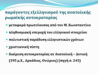 παρϊγοντεσ εξελληνιςμού τησ ανατολικόσ
ρωμαώκόσ αυτοκρατορύασ
 μεταφορϊ πρωτεύουςασ από τον Μ. Κωνςταντύνο
 πληθυςμιακό υπεροχό του ελληνικού ςτοιχεύου
 πολιτιςτικό παρϊδοςη ελληνιςτικών χρόνων
 χριςτιανικό πύςτη
 διαύρεςη αυτοκρατορύασ ςε Ανατολικό – Δυτικό
(395 μ.Χ., Αρκϊδιοσ, Ονώριοσ) (πηγό ς. 245)
 