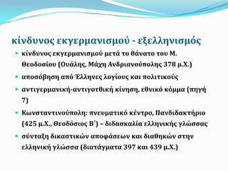 κύνδυνοσ εκγερμανιςμού - εξελληνιςμόσ
 κύνδυνοσ εκγερμανιςμού μετϊ το θϊνατο του Μ.
Θεοδοςύου (Ουϊλησ, Μϊχη Ανδριανούπολησ 378 μ.Χ.)
 αποςόβηςη από Έλληνεσ λογύουσ και πολιτικούσ
 αντιγερμανικό-αντιγοτθικό κύνηςη, εθνικό κόμμα (πηγό
7)
 Κωνςταντινούπολη: πνευματικό κϋντρο, Πανδιδακτόριο
(425 μ.Χ., Θεοδόςιοσ Β΄) – διδαςκαλύα ελληνικόσ γλώςςασ
 ςύνταξη δικαςτικών αποφϊςεων και διαθηκών ςτην
ελληνικό γλώςςα (διατϊγματα 397 και 439 μ.Χ.)
 