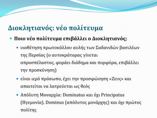 Διοκλητιανόσ: νϋο πολύτευμα
 Ποιο νϋο πολύτευμα επιβϊλλει ο Διοκλητιανόσ;
 υιοθέτηςη πρωτοκβλλου αυλήσ των ΢αδανιδών βαςιλέων
τησ Περςίασ (ο αυτοκράτορασ γίνεται
απροςπέλαςτοσ, φοράει διάδημα και πορφγρα, επιβάλλει
την προςκγνηςη)
 είναι ιερβ πρβςωπο, έχει την προςφώνηςη «Ζευσ» και
απαιτείται να λατρεγεται ωσ θεβσ
 Απβλυτη Μοναρχία: Dominatus και βχι Principatus
(Ηγεμονία). Dominus (απβλυτοσ μονάρχησ) και βχι πρώτοσ
πολίτησ
 