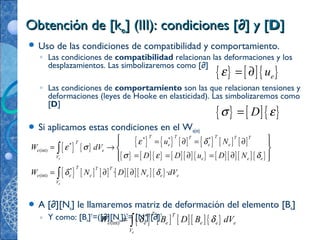 Obtención de [kObtención de [kee] (III): condiciones [] (III): condiciones [∂∂] y [] y [DD]]
 Uso de las condiciones de compatibilidad y comportamiento.
◦ Las condiciones de compatibilidad relacionan las deformaciones y los
desplazamientos. Las simbolizaremos como [∂]
◦ Las condiciones de comportamiento son las que relacionan tensiones y
deformaciones (leyes de Hooke en elasticidad). Las simbolizaremos como
[D]
 Si aplicamos estas condiciones en el We(int)
 A [∂][Ne] le llamaremos matriz de deformación del elemento [Be]
◦ Y como: [Be]T
=([∂][Ne])T
= [Ne]T
[∂]T
{ } [ ]{ }euε = ∂
{ } [ ]{ }Dσ ε=
{ } { }
{ } { } [ ] { } [ ] [ ]
{ } [ ]{ } [ ][ ]{ } [ ][ ][ ]{ }
{ } [ ] [ ] [ ][ ][ ]{ }
* * *
*
(int)
*
(int) · ·
e
e
T T TT T T
T e e e
e e
V e e e
T T T
e e e e e e
V
u N
W dV
D D u D N
W N D N dV
ε δ
ε σ
σ ε δ
δ δ
 = ∂ = ∂ 
= →  
= = ∂ = ∂  
= ∂ ∂
∫
∫
{ } [ ] [ ][ ]{ }*
(int)
e
T T
e e e e e e
V
W B D B dVδ δ= ∫
 
