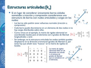 Estructuras articuladas:[kEstructuras articuladas:[kee]]
x
y
x'
y’
1
2
α
u’2
v’2
u’1
v’1
 Si en lugar de considerar únicamente barras aisladas
sometidas a tracción y compresión consideramos una
estructura de barras con nudos articulados y cargas en los
nudos:
◦ Las barras sólo podrán tener esfuerzos normales (tracción o
compresión)
◦ Cada barra puede discretizarse en un elemento de dos nodos si no
hay cargas distribuidas sobre ellas.
◦ Como vimos en el ejemplo, la matriz de rigidez elemental en
coordenadas locales para el elemento con 2 grados de libertad
longitudinales u será:
◦ Sin embargo, en la estructura articulada los nodos también pueden
desplazarse en la dirección transversal (grados de libertad v), por
tanto hay que añadir esos “huecos” en la matriz de rigidez en
locales.
1 1
1 1
e
Lek
EA
L
 
 
 



−
=
−
x
y
x'
y’
1
2
u’1
u’2
α
1 1 2 2
1
1
2
2
' ' ' '
'
'
'
'
1 0 1 0
0 0 0 0
1 0 1 0
0 0 0 0
u v u v
u
e
v
u
v
Le
A
k
E
L
 
 
 
 
 
 
 
  
  
−
=
−
La matriz de rigidez
elemental debe ser de
dimensión nxn siendo
n el número de
grados de libertad
que se consideren en
el elemento.
 