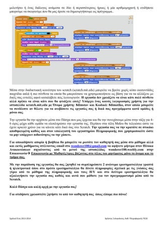 Σχολικό Έτος 2013-2014 Χρήστος Ξυλογιάννης, Καθ. Πληροφορικής ΠΕ20
μελετήσει ή ένας διάλογος ανάμεσα σε δύο ή περισσότερους ήρωες ή μία αριθμομηχανή ή οτιδήποτε
μπορούμε να σκεφτούμε που θα μας άρεσε να δημιουργήσουμε ως πρόγραμμα..
Μέσα στην διαδικτυακή κοινότητα του scratch (scratch.mit.edu) μπορείτε να βρείτε χωρίς κόπο εκατοντάδες
παιχνίδια απλά ή πιο σύνθετα τα οποία θα μπορούσατε να χρησιμοποιήσετε ως βάση για να τα αλλάξετε με
δικές σας εντολές αφού καταλάβετε πώς λειτουργούν. Η εργασία δεν χρειάζεται να είναι κάτι πολύ
σύνθετο αλλά πρέπει να είναι κάτι που θα φτιάξετε εσείς! Υπάρχει ένας κοινός λογαριασμός χρήστη για
την ιστοσελίδα scratch.mit.edu με Όνομα χρήστη: 8dimstav και Κωδικό: 8dimotiko, στον οποίο
μπορείτε να συνδέεστε αν θέλετε για να ανεβάσετε τις εργασίες σας ή δικά σας προγράμματα κατά
ομάδες ή μόνοι σας.
Την εργασία θα την αρχίσετε μέσα στο Πάσχα που μας έρχεται και θα την συνεχίσουμε μέσα στην τάξη για 4-
6 ώρες μέχρι κάθε ομάδα να ολοκληρώσει την εργασία της. Περίπου στα τέλη Μαΐου θα τελειώσει ώστε να
έχετε αρκετό χρόνο για να κάνετε κάτι δικό σας στο Scratch. Την εργασία σας να την κρατάτε σε στικάκι
αποθηκευμένη καθώς και στον υπολογιστή του εργαστηρίου Πληροφορικής που χρησιμοποιείτε ώστε
να μην υπάρχουν πιθανότητες να την χάσετε.
Για οποιαδήποτε απορία ή βοήθεια θα μπορείτε να ρωτάτε τον καθηγητή σας μέσα στο μάθημα αλλά
και εκτός μαθήματος στέλνοντας email στο wonderer100@gmail.com να αφήνετε μήνυμα στον Πίνακα
Ανακοινώσεων πηγαίνοντας από το μενού της ιστοσελίδας wonderer100.weebly.com στην
Επικοινωνία Επικοινωνία με Mαθητές/τριες βάζοντας στο τέλος του μηνύματος μόνο το όνομα και το τμήμα σας.
Με την παράδοση της εργασίας θα σας ζητηθεί να συμπληρώσετε 2 ανώνυμα ερωτηματολόγια γραπτά
ή ηλεκτρονικά όπου στο πρώτο ερωτηματολόγιο θα δίνετε πληροφορίες σχετικά με τις γνώσεις σας
γύρω από το μάθημα της πληροφορικής και τους Η/Υ και στο δεύτερο ερωτηματολόγιο θα
αξιολογήσετε την εργασία σας καθώς και αυτά που μάθατε για τον προγραμματισμό μέσα από το
Scratch.
Καλό Πάσχα και καλή αρχή με την εργασία σας!
Για οτιδήποτε χρειαστείτε ζητήστε το από τον καθηγητή σας όπως είπαμε πιο πάνω!
 