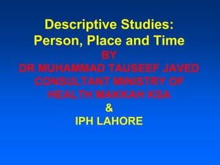 Descriptive Studies:
Person, Place and Time
BY
DR MUHAMMAD TAUSEEF JAVED
CONSULTANT MINISTRY OF
HEALTH MAKKAH KSA
&
IPH LAHORE
 