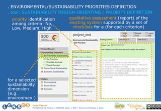 Carlo Vezzoli
Politecnico di Milano / DESIGN dept. / DIS / School of Design / Italy
. ENVIRONMENTAL/SUSTAINABILITY PRIORITIES DEFINITION
. tool: SUSTAINABILITY DESIGN-ORIENTING / PRIORITY DEFINITION
qualitative assessment (report) of the
existing system supported by a set of
checklists for a (for each criterion)
priority identification
among criteria: No,
Low, Medium, High
for a selected
sustainability
dimension
(e.g.
environmen.)
 