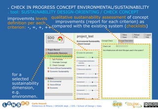 Carlo Vezzoli
Politecnico di Milano / DESIGN dept. / DIS / School of Design / Italy
. CHECK IN PROGRESS CONCEPT ENVIRONMENTAL/SUSTAINABILITY
improvemnts levels
definition per aech
criterion: -, =, +, ++
qualitative sustainability assessment of concept
improvements (report for each criterion) as
compared with the existing system (checklists)
. tool: SUSTAINABILITY DESIGN-ORIENTING / CHECK CONCEPT
for a
selected
sustainability
dimension,
e.g.
environmen.
 