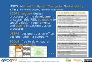 Carlo Vezzoli
Politecnico di Milano / DESIGN dept. / DIS / School of Design / Italy
SCOPE: support design
processes for the development
of sustainable PSS, adaptable to
specific design requirements
and usable in existing design
processes
USERS: designer, design office,
designer within a company
TOOLS: free to download at
www.lens.polimi.it
MSDS: Method for System Design for Sustainability
…
EU funded project, Asia-link programme
 