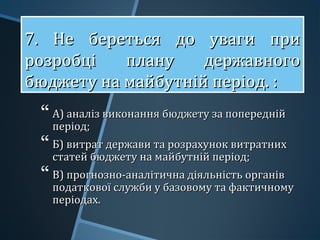 7. Не береться до уваги при7. Не береться до уваги при
розробці плану державногорозробці плану державного
бюджету на майбутній період. :бюджету на майбутній період. :
7. Не береться до уваги при7. Не береться до уваги при
розробці плану державногорозробці плану державного
бюджету на майбутній період. :бюджету на майбутній період. :
 А) аналіз виконання бюджету за попереднійА) аналіз виконання бюджету за попередній
період;період;
 Б) витрат держави та розрахунок витратнихБ) витрат держави та розрахунок витратних
статей бюджету на майбутній період;статей бюджету на майбутній період;
 В) прогнозно-аналітична діяльність органівВ) прогнозно-аналітична діяльність органів
податкової служби у базовому та фактичномуподаткової служби у базовому та фактичному
періодах.періодах.
 