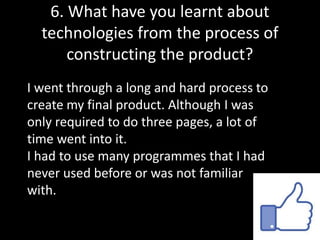 6. What have you learnt about
technologies from the process of
constructing the product?
I went through a long and hard process to
create my final product. Although I was
only required to do three pages, a lot of
time went into it.
I had to use many programmes that I had
never used before or was not familiar
with.
 