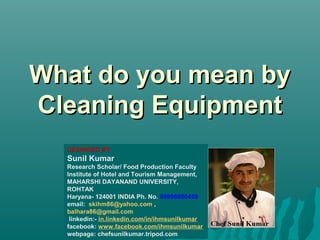 What do you mean byWhat do you mean by
Cleaning EquipmentCleaning Equipment
DESINGED BY
Sunil Kumar
Research Scholar/ Food Production Faculty
Institute of Hotel and Tourism Management,
MAHARSHI DAYANAND UNIVERSITY,
ROHTAK
Haryana- 124001 INDIA Ph. No. 09996000499
email: skihm86@yahoo.com ,
balhara86@gmail.com
linkedin:- in.linkedin.com/in/ihmsunilkumar
facebook: www.facebook.com/ihmsunilkumar
webpage: chefsunilkumar.tripod.com
 
