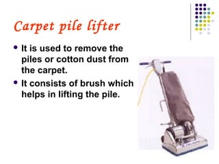 Carpet pile lifter
 It is used to remove the
piles or cotton dust from
the carpet.
 It consists of brush which
helps in lifting the pile.
 