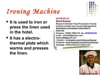 Ironing Machine
 It is used to iron or
press the linen used
in the hotel.
 It has a electro-
thermal plate which
warms and presses
the linen.
DESINGED BY
Sunil Kumar
Research Scholar/ Food Production Faculty
Institute of Hotel and Tourism Management,
MAHARSHI DAYANAND UNIVERSITY,
ROHTAK
Haryana- 124001 INDIA Ph. No. 09996000499
email: skihm86@yahoo.com ,
balhara86@gmail.com
linkedin:- in.linkedin.com/in/ihmsunilkumar
facebook: www.facebook.com/ihmsunilkumar
webpage: chefsunilkumar.tripod.com
 