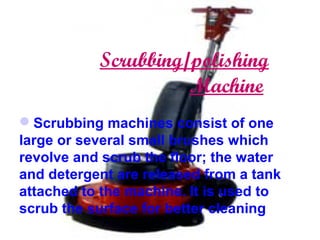 Scrubbing/polishing
Machine
Scrubbing machines consist of one
large or several small brushes which
revolve and scrub the floor; the water
and detergent are released from a tank
attached to the machine. It is used to
scrub the surface for better cleaning
 