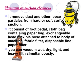 Vacuum or suction cleaners
It remove dust and other loose
particles from hard or soft surfaces by
suction.
It consist of foot pedal, cloth bag
containing paper bag, exchangeable
head, flexible hose attached to body of
machine, fabric filter, disposable fine
paper filter.
you can vacuum wet, dry, light, and
heavy filth simultaneously.
 