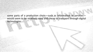 some parts of a production chain—such as information or services—
would seem to be relatively easy and cheap to transport through digital
technologies.
 